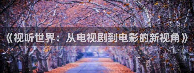 保利万和影院今日影讯：《视听世界：从电视剧到电影的新视角》
